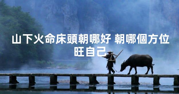 山下火命床頭朝哪好 朝哪個方位旺自己